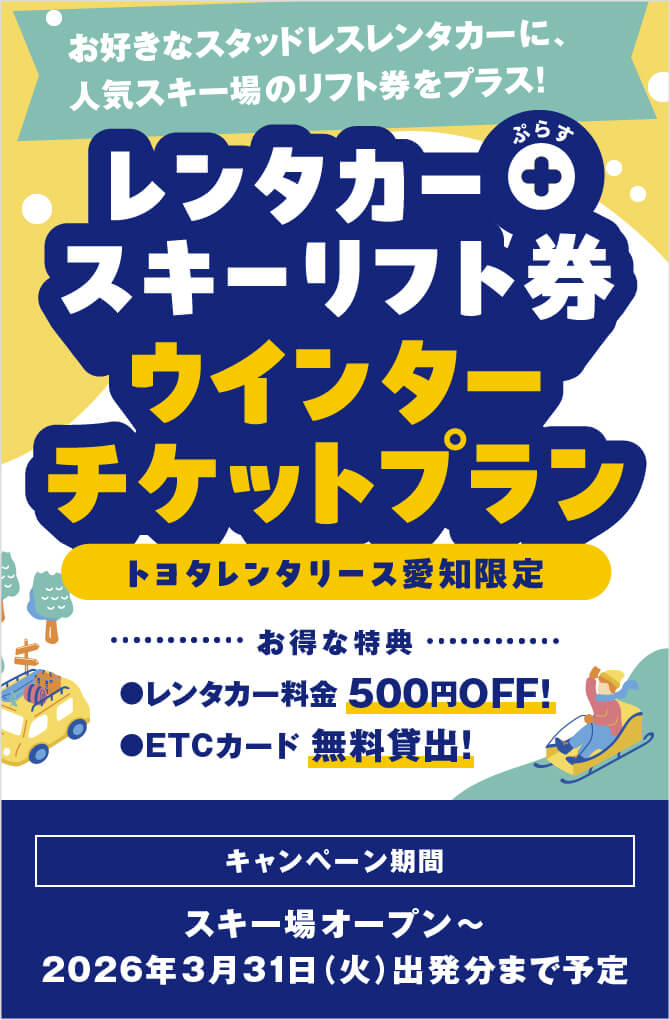 お好きなスタッドレスレンタカーに、人気のスキー場のリフト券をプラス! レンタカー＋スキーリフト券 ウィンターチケットプラン トヨタレンタリース愛知限定　お得な特典 レンタカー料金500円OFF! ETCカード無料貸出! キャンペーン期間：スキー場オープン〜2026年3月31日（火）出発分まで予定